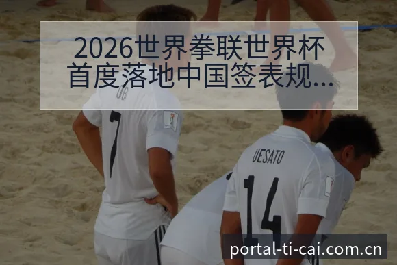 2026世界拳联世界杯首度落地中国签表规则与对阵路径分析 - 体育彩票